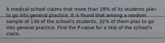 A medical school claims that more than 28% of its students plan to go into general practice. It is found that among a random sample of 130 of the school's students, 32% of them plan to go into general practice. Find the P-value for a test of the school's claim.