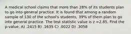 A medical school claims that more than 28% of its students plan to go into general practice. It is found that among a random sample of 130 of the school's students, 39% of them plan to go into general practice. The test statistic value is z =2.85. Find the p-value. A) .2415 B) .1635 C) .0022 D) .3058