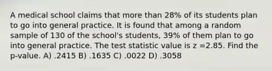 A medical school claims that more than 28% of its students plan to go into general practice. It is found that among a random sample of 130 of the school's students, 39% of them plan to go into general practice. <a href='https://www.questionai.com/knowledge/kzeQt8hpQB-the-test-statistic' class='anchor-knowledge'>the test statistic</a> value is z =2.85. Find the p-value. A) .2415 B) .1635 C) .0022 D) .3058