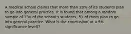 A medical school claims that more than 28% of its students plan to go into general practice. It is found that among a random sample of 130 of the school's students, 51 of them plan to go into general practice. What is the conclusion( at a 5% significance level)?