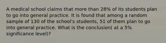 A medical school claims that more than 28% of its students plan to go into general practice. It is found that among a random sample of 130 of the school's students, 51 of them plan to go into general practice. What is the conclusion( at a 5% significance level)?