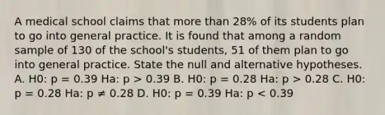 A medical school claims that more than 28% of its students plan to go into general practice. It is found that among a random sample of 130 of the school's students, 51 of them plan to go into general practice. State the null and alternative hypotheses. A. H0: p = 0.39 Ha: p > 0.39 B. H0: p = 0.28 Ha: p > 0.28 C. H0: p = 0.28 Ha: p ≠ 0.28 D. H0: p = 0.39 Ha: p < 0.39