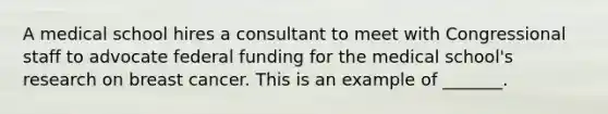 A medical school hires a consultant to meet with Congressional staff to advocate federal funding for the medical​ school's research on breast cancer. This is an example of​ _______.