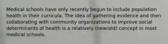 Medical schools have only recently begun to include population health in their curricula. The idea of gathering evidence and then collaborating with community organizations to improve social determinants of health is a relatively (new/old) concept in most medical schools.