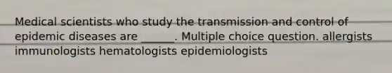 Medical scientists who study the transmission and control of epidemic diseases are ______. Multiple choice question. allergists immunologists hematologists epidemiologists