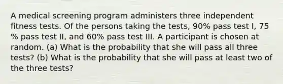 A medical screening program administers three independent fitness tests. Of the persons taking the​ tests, 90​% pass test​ I, 75​% pass test​ II, and 60​% pass test III. A participant is chosen at random. ​(a) What is the probability that she will pass all three​ tests? ​(b) What is the probability that she will pass at least two of the three​ tests?