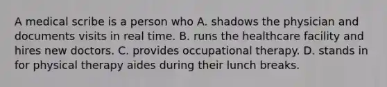 A medical scribe is a person who A. shadows the physician and documents visits in real time. B. runs the healthcare facility and hires new doctors. C. provides occupational therapy. D. stands in for physical therapy aides during their lunch breaks.