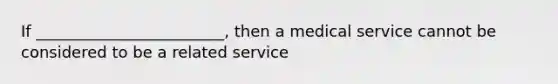 If ________________________, then a medical service cannot be considered to be a related service