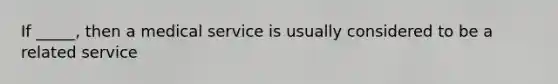 If _____, then a medical service is usually considered to be a related service