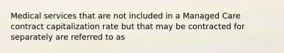 Medical services that are not included in a Managed Care contract capitalization rate but that may be contracted for separately are referred to as