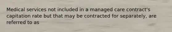 Medical services not included in a managed care contract's capitation rate but that may be contracted for separately, are referred to as