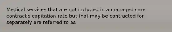 Medical services that are not included in a managed care contract's capitation rate but that may be contracted for separately are referred to as