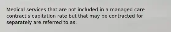 Medical services that are not included in a managed care contract's capitation rate but that may be contracted for separately are referred to as: