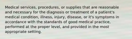 Medical services, procedures, or supplies that are reasonable and necessary for the diagnosis or treatment of a patient's medical condition, illness, injury, disease, or it's symptoms in accordance with the standards of good medical practice, performed at the proper level, and provided in the most appropriate setting.