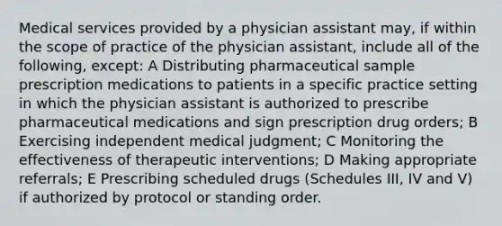 Medical services provided by a physician assistant may, if within the scope of practice of the physician assistant, include all of the following, except: A Distributing pharmaceutical sample prescription medications to patients in a specific practice setting in which the physician assistant is authorized to prescribe pharmaceutical medications and sign prescription drug orders; B Exercising independent medical judgment; C Monitoring the effectiveness of therapeutic interventions; D Making appropriate referrals; E Prescribing scheduled drugs (Schedules III, IV and V) if authorized by protocol or standing order.