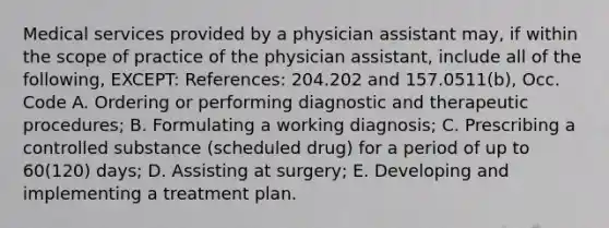 Medical services provided by a physician assistant may, if within the scope of practice of the physician assistant, include all of the following, EXCEPT: References: 204.202 and 157.0511(b), Occ. Code A. Ordering or performing diagnostic and therapeutic procedures; B. Formulating a working diagnosis; C. Prescribing a controlled substance (scheduled drug) for a period of up to 60(120) days; D. Assisting at surgery; E. Developing and implementing a treatment plan.