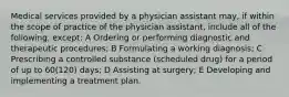 Medical services provided by a physician assistant may, if within the scope of practice of the physician assistant, include all of the following, except: A Ordering or performing diagnostic and therapeutic procedures; B Formulating a working diagnosis; C Prescribing a controlled substance (scheduled drug) for a period of up to 60(120) days; D Assisting at surgery; E Developing and implementing a treatment plan.