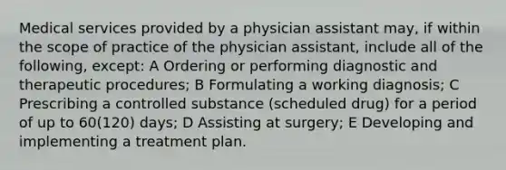 Medical services provided by a physician assistant may, if within the scope of practice of the physician assistant, include all of the following, except: A Ordering or performing diagnostic and therapeutic procedures; B Formulating a working diagnosis; C Prescribing a controlled substance (scheduled drug) for a period of up to 60(120) days; D Assisting at surgery; E Developing and implementing a treatment plan.