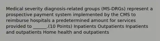 Medical severity diagnosis-related groups (MS-DRGs) represent a prospective payment system implemented by the CMS to reimburse hospitals a predetermined amount for services provided to ______.(10 Points) Inpatients Outpatients Inpatients and outpatients Home health and outpatients