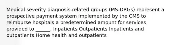 Medical severity diagnosis-related groups (MS-DRGs) represent a prospective payment system implemented by the CMS to reimburse hospitals a predetermined amount for services provided to ______. Inpatients Outpatients Inpatients and outpatients Home health and outpatients