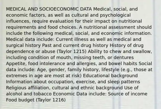 MEDICAL AND SOCIOECONOMIC DATA Medical, social, and economic factors, as well as cultural and psychological influences, require evaluation for their impact on nutritional requirements and food choices. A nutritional assessment should include the following medical, social, and economic information. Medical data include: Current illness as well as medical and surgical history Past and current drug history History of drug dependence or abuse (Taylor 1215) Ability to chew and swallow, including condition of mouth, missing teeth, or dentures Appetite, food intolerance and allergies, and bowel habits Social data include: Age, gender, family history, lifestyle (e.g., those at extremes in age are most at risk) Educational background Information about occupation, exercise, and sleep patterns Religious affiliation, cultural and ethnic background Use of alcohol and tobacco Economic Data include: Source of income Food budget (Taylor 1216)