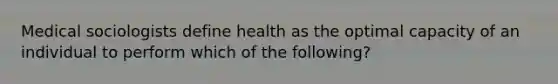 Medical sociologists define health as the optimal capacity of an individual to perform which of the following?