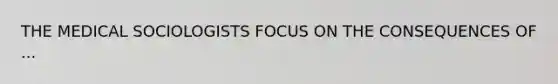 THE MEDICAL SOCIOLOGISTS FOCUS ON THE CONSEQUENCES OF ...