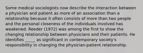 Some medical sociologists now describe the interaction between a physician and patient as more of an association than a relationship because it often consists of more than two people and the personal closeness of the individuals involved has weakened. Reeder (1972) was among the first to show the changing relationship between physicians and their patients. He identifies _____ as significant in contemporary society's responsibility in changing the physician-patient relationship.