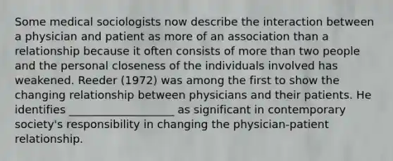 Some medical sociologists now describe the interaction between a physician and patient as more of an association than a relationship because it often consists of more than two people and the personal closeness of the individuals involved has weakened. Reeder (1972) was among the first to show the changing relationship between physicians and their patients. He identifies ___________________ as significant in contemporary society's responsibility in changing the physician-patient relationship.