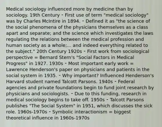 Medical sociology influenced more by medicine than by sociology. 19th Century ⁃ First use of term "medical sociology" was by Charles McIntire in 1894. ⁃ Defined it as "the science of the social phenomena of the physicians themselves as a class apart and separate; and the science which investigates the laws regulating the relations between the medical profession and human society as a whole;... and indeed everything related to the subject." 20th Century 1920s ⁃ First work from sociological perspective = Bernard Stern's "Social Factors in Medical Progress" in 1927. 1930s ⁃ Most important early work = Lawrence Henderson's paper on physicians and patients in the social system in 1935. ⁃ Why important? Influenced Henderson's Harvard student named Talcott Parsons. 1940s ⁃ Federal agencies and private foundations begin to fund joint research by physicians and sociologists. ⁃ Due to this funding, research in medical sociology begins to take off. 1950s ⁃ Talcott Parsons publishes "The Social System" in 1951, which discusses the sick role. 1960s-1970s ⁃ Symbolic interactionism = biggest theoretical influence in 1960s-1970s