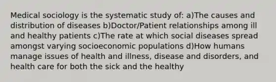 Medical sociology is the systematic study of: a)The causes and distribution of diseases b)Doctor/Patient relationships among ill and healthy patients c)The rate at which social diseases spread amongst varying socioeconomic populations d)How humans manage issues of health and illness, disease and disorders, and health care for both the sick and the healthy