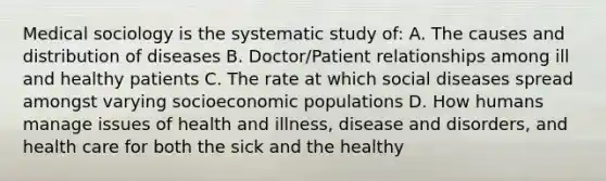 Medical sociology is the systematic study of: A. The causes and distribution of diseases B. Doctor/Patient relationships among ill and healthy patients C. The rate at which social diseases spread amongst varying socioeconomic populations D. How humans manage issues of health and illness, disease and disorders, and health care for both the sick and the healthy