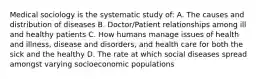 Medical sociology is the systematic study of: A. The causes and distribution of diseases B. Doctor/Patient relationships among ill and healthy patients C. How humans manage issues of health and illness, disease and disorders, and health care for both the sick and the healthy D. The rate at which social diseases spread amongst varying socioeconomic populations