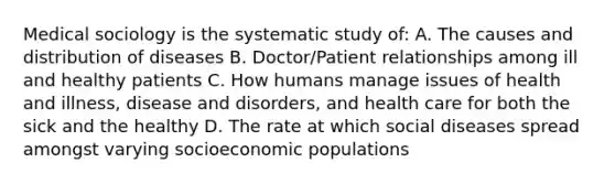 Medical sociology is the systematic study of: A. The causes and distribution of diseases B. Doctor/Patient relationships among ill and healthy patients C. How humans manage issues of health and illness, disease and disorders, and health care for both the sick and the healthy D. The rate at which social diseases spread amongst varying socioeconomic populations