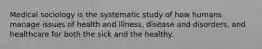 Medical sociology is the systematic study of how humans manage issues of health and illness, disease and disorders, and healthcare for both the sick and the healthy.