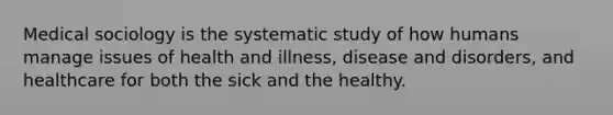 Medical sociology is the systematic study of how humans manage issues of health and illness, disease and disorders, and healthcare for both the sick and the healthy.