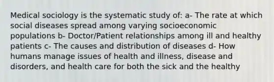 Medical sociology is the systematic study of: a- The rate at which social diseases spread among varying socioeconomic populations b- Doctor/Patient relationships among ill and healthy patients c- The causes and distribution of diseases d- How humans manage issues of health and illness, disease and disorders, and health care for both the sick and the healthy