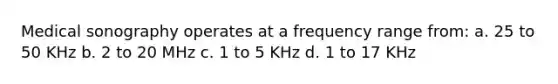 Medical sonography operates at a frequency range from: a. 25 to 50 KHz b. 2 to 20 MHz c. 1 to 5 KHz d. 1 to 17 KHz