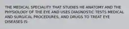 THE MEDICAL SPECIALITY THAT STUDIES HE ANATOMY AND THE PHYSIOLOGY OF THE EYE AND USES DIAGNOSTIC TESTS MEDICAL AND SURGICAL PROCEDURES, AND DRUGS TO TREAT EYE DISEASES IS: