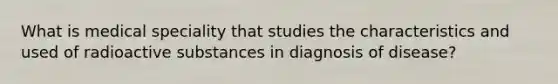 What is medical speciality that studies the characteristics and used of radioactive substances in diagnosis of disease?