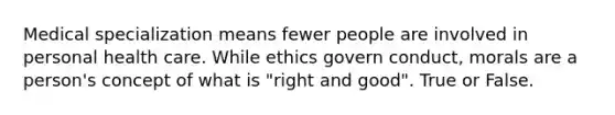 Medical specialization means fewer people are involved in personal health care. While ethics govern conduct, morals are a person's concept of what is "right and good". True or False.