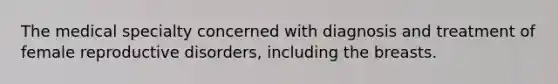 The medical specialty concerned with diagnosis and treatment of female reproductive disorders, including the breasts.