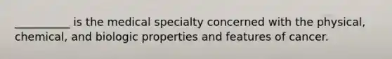 __________ is the medical specialty concerned with the physical, chemical, and biologic properties and features of cancer.