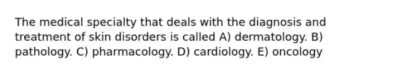 The medical specialty that deals with the diagnosis and treatment of skin disorders is called A) dermatology. B) pathology. C) pharmacology. D) cardiology. E) oncology