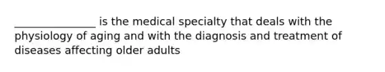 _______________ is the medical specialty that deals with the physiology of aging and with the diagnosis and treatment of diseases affecting older adults