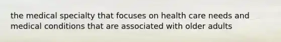 the medical specialty that focuses on health care needs and medical conditions that are associated with older adults