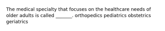 The medical specialty that focuses on the healthcare needs of older adults is called _______. orthopedics pediatrics obstetrics geriatrics