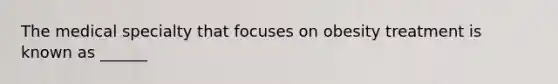 The medical specialty that focuses on obesity treatment is known as ______