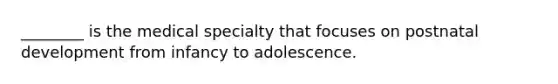 ________ is the medical specialty that focuses on postnatal development from infancy to adolescence.