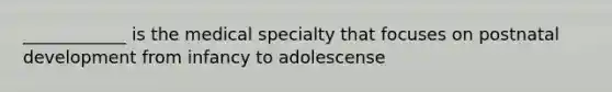 ____________ is the medical specialty that focuses on postnatal development from infancy to adolescense